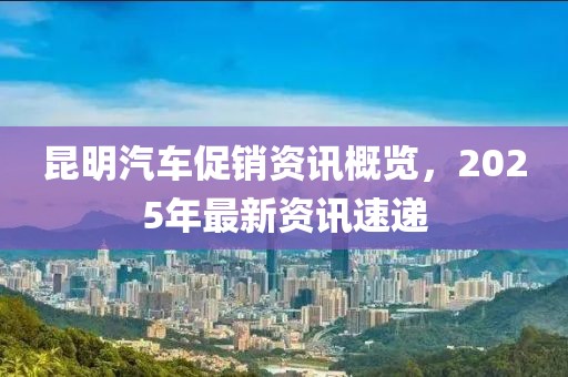 昆明汽车促销资讯概览，2025年最新资讯速递