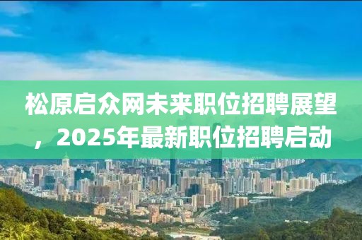 松原启众网未来职位招聘展望，2025年最新职位招聘启动