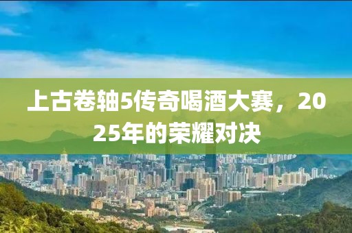 上古卷轴5传奇喝酒大赛，2025年的荣耀对决