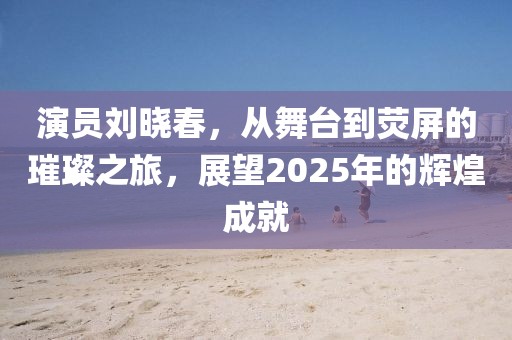 演员刘晓春，从舞台到荧屏的璀璨之旅，展望2025年的辉煌成就