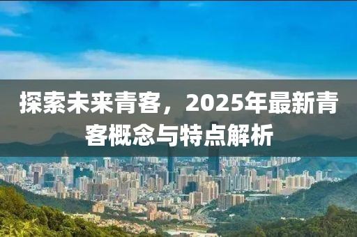 探索未来青客，2025年最新青客概念与特点解析