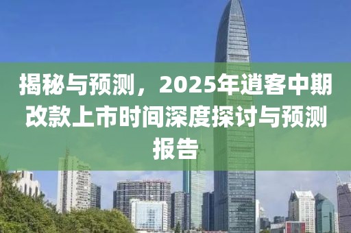 揭秘与预测，2025年逍客中期改款上市时间深度探讨与预测报告