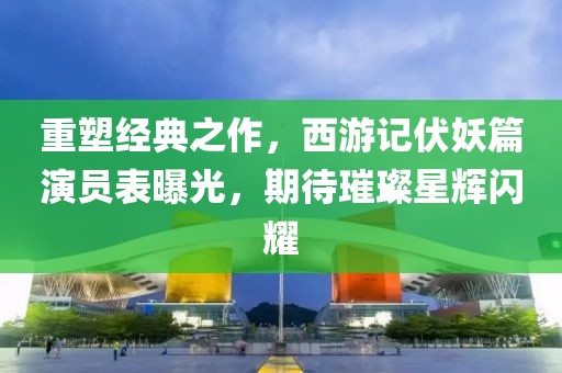 重塑经典之作，西游记伏妖篇演员表曝光，期待璀璨星辉闪耀