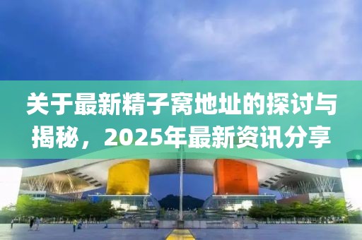 关于最新精子窝地址的探讨与揭秘，2025年最新资讯分享