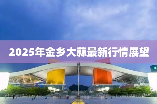 2025年金乡大蒜最新行情展望