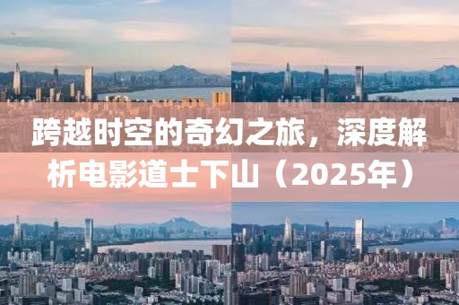跨越时空的奇幻之旅，深度解析电影道士下山（2025年）