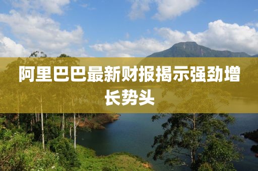 阿里巴巴最新财报揭示强劲增长势头