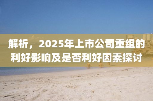 解析，2025年上市公司重组的利好影响及是否利好因素探讨