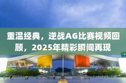 重温经典，逆战AG比赛视频回顾，2025年精彩瞬间再现