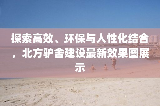 探索高效、环保与人性化结合，北方驴舍建设最新效果图展示