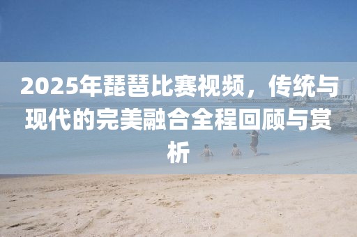 2025年琵琶比赛视频，传统与现代的完美融合全程回顾与赏析