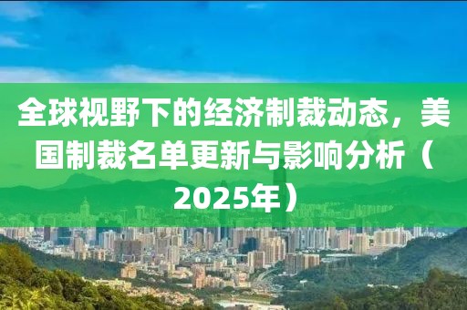 全球视野下的经济制裁动态，美国制裁名单更新与影响分析（2025年）