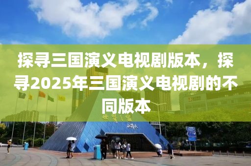 探寻三国演义电视剧版本，探寻2025年三国演义电视剧的不同版本