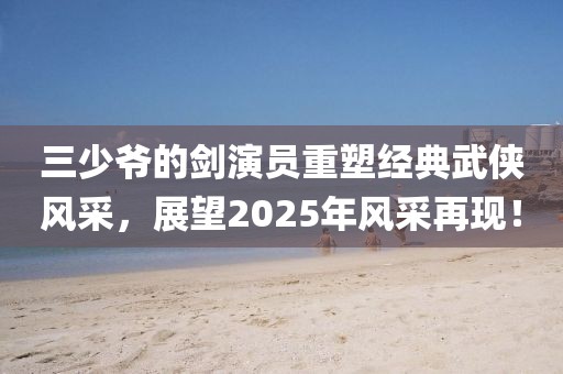 三少爷的剑演员重塑经典武侠风采，展望2025年风采再现！