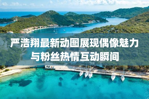 严浩翔最新动图展现偶像魅力与粉丝热情互动瞬间