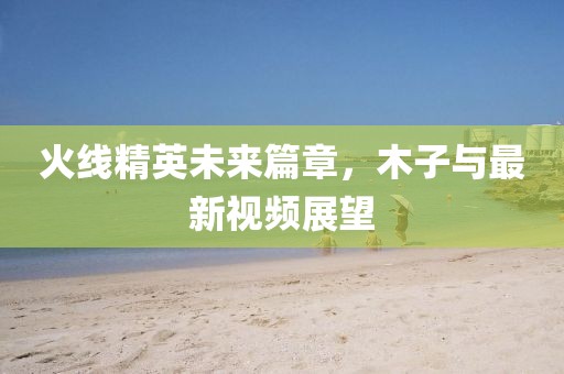 火线精英未来篇章，木子与最新视频展望