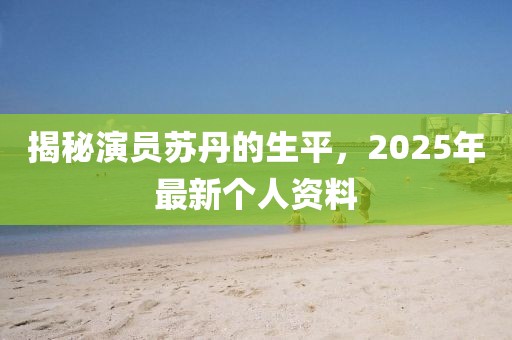 揭秘演员苏丹的生平，2025年最新个人资料