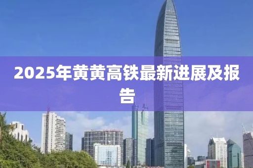 2025年黄黄高铁最新进展及报告