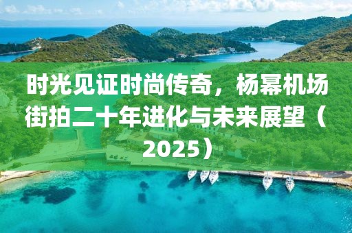 时光见证时尚传奇，杨幂机场街拍二十年进化与未来展望（2025）