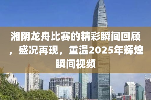 湘阴龙舟比赛的精彩瞬间回顾，盛况再现，重温2025年辉煌瞬间视频