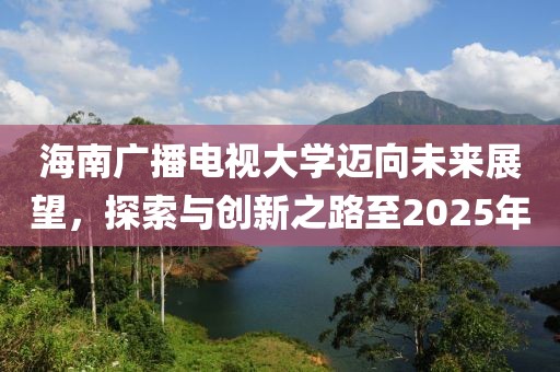 海南广播电视大学迈向未来展望，探索与创新之路至2025年