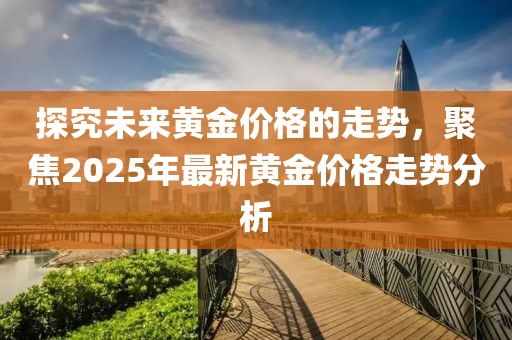 探究未来黄金价格的走势，聚焦2025年最新黄金价格走势分析