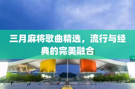 三月麻将歌曲精选，流行与经典的完美融合