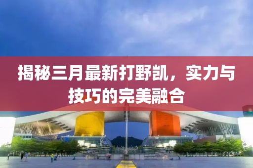 揭秘三月最新打野凯，实力与技巧的完美融合