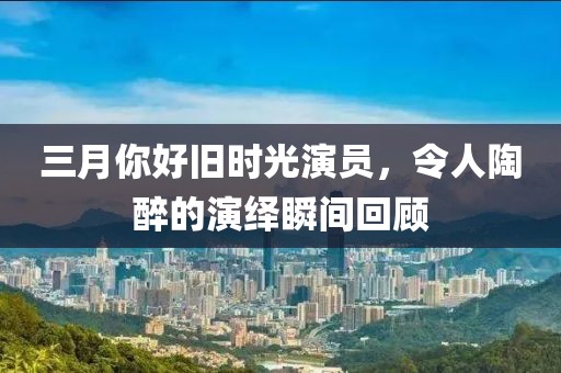 三月你好旧时光演员，令人陶醉的演绎瞬间回顾
