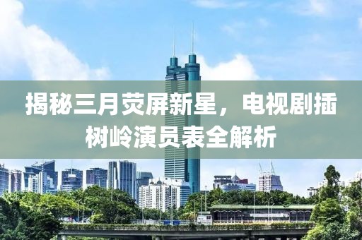 揭秘三月荧屏新星，电视剧插树岭演员表全解析