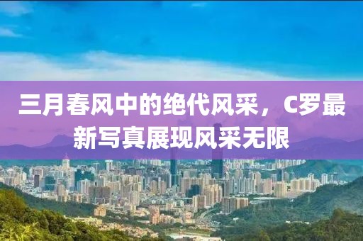 三月春风中的绝代风采，C罗最新写真展现风采无限