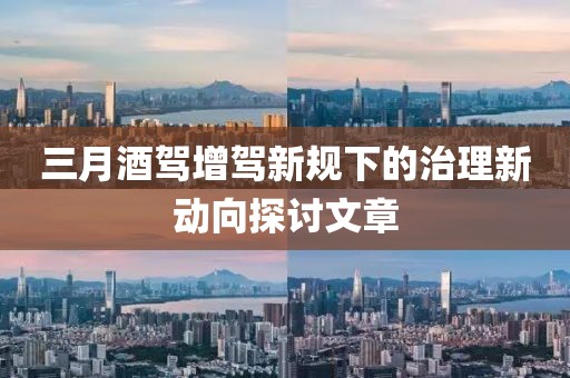 三月酒驾增驾新规下的治理新动向探讨文章