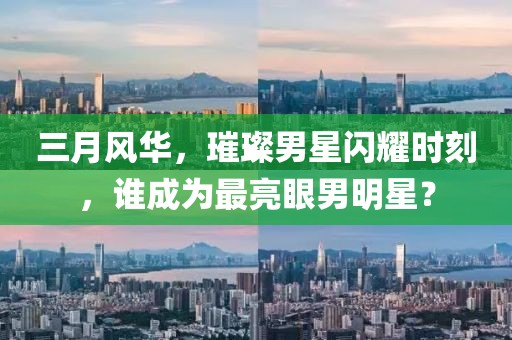 三月风华，璀璨男星闪耀时刻，谁成为最亮眼男明星？