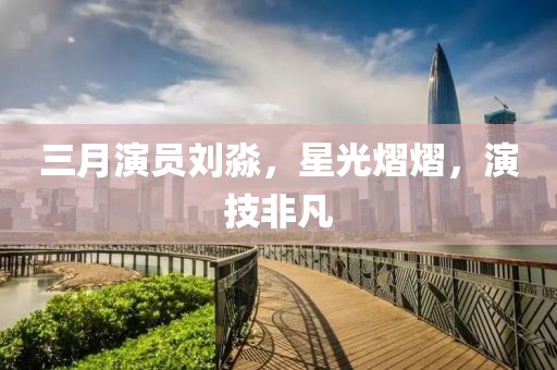 三月演员刘淼，星光熠熠，演技非凡