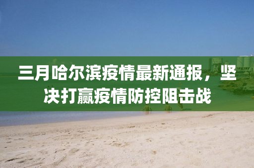 三月哈尔滨疫情最新通报，坚决打赢疫情防控阻击战