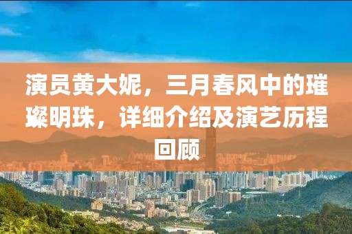 演员黄大妮，三月春风中的璀璨明珠，详细介绍及演艺历程回顾