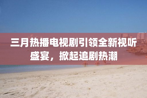 三月热播电视剧引领全新视听盛宴，掀起追剧热潮