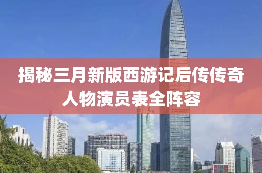 揭秘三月新版西游记后传传奇人物演员表全阵容
