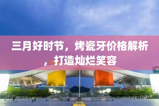 三月好时节，烤瓷牙价格解析，打造灿烂笑容