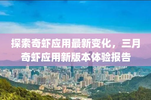 探索奇虾应用最新变化，三月奇虾应用新版本体验报告