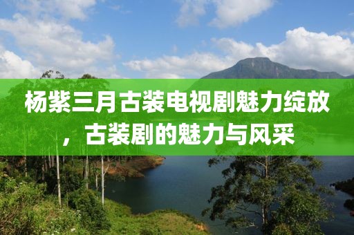 杨紫三月古装电视剧魅力绽放，古装剧的魅力与风采