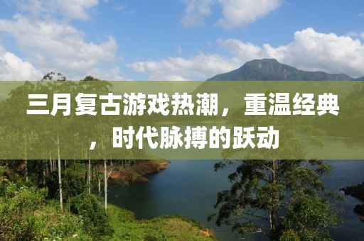 三月复古游戏热潮，重温经典，时代脉搏的跃动