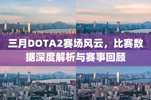 三月DOTA2赛场风云，比赛数据深度解析与赛事回顾