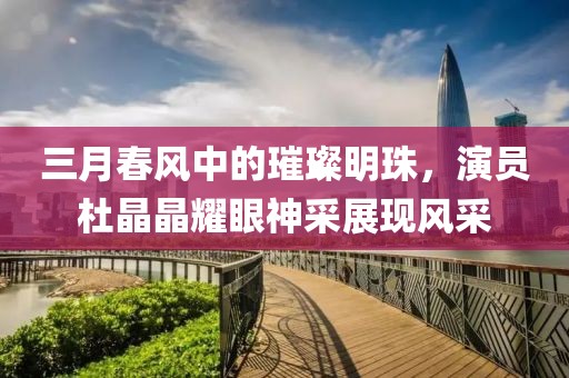 三月春风中的璀璨明珠，演员杜晶晶耀眼神采展现风采