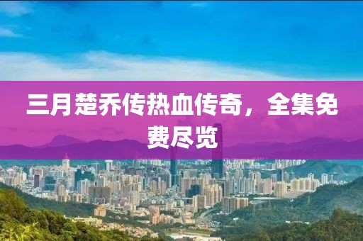 三月楚乔传热血传奇，全集免费尽览