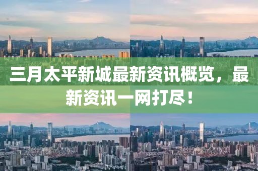 三月太平新城最新资讯概览，最新资讯一网打尽！