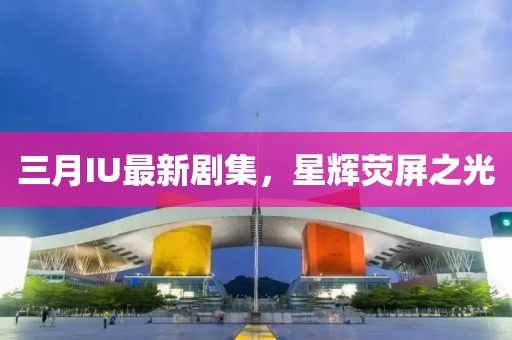 三月IU最新剧集，星辉荧屏之光