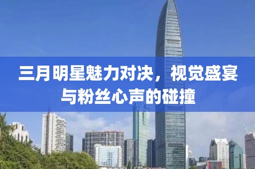 三月明星魅力对决，视觉盛宴与粉丝心声的碰撞