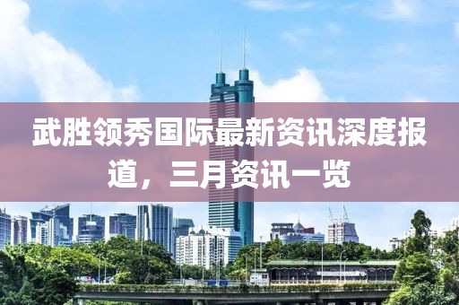 武胜领秀国际最新资讯深度报道，三月资讯一览