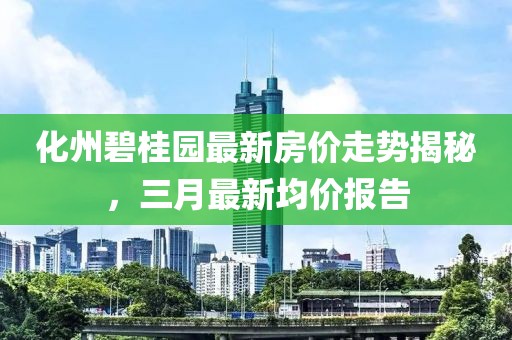 化州碧桂园最新房价走势揭秘，三月最新均价报告